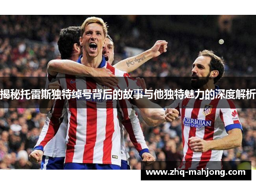 揭秘托雷斯独特绰号背后的故事与他独特魅力的深度解析 揭秘托雷斯独特绰号背后的故事与他独特魅力的深度解析