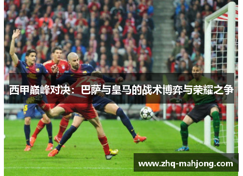 西甲巅峰对决：巴萨与皇马的战术博弈与荣耀之争