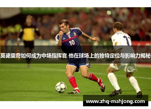 莫德里奇如何成为中场指挥官 他在球场上的独特定位与影响力揭秘