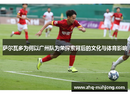 萨尔瓦多为何以广州队为荣探索背后的文化与体育影响