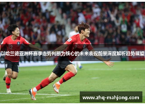 以哈兰德亚洲杯赛季走势判断为核心的未来表现前景深度解析趋势展望