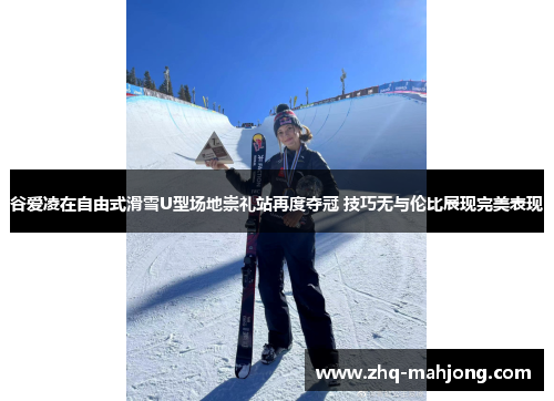 谷爱凌在自由式滑雪U型场地崇礼站再度夺冠 技巧无与伦比展现完美表现